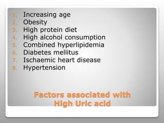 Factors associated with
High Uric acid
1. Increasing age
2. Obesity
3. High protein diet
4. High alcohol consumption
5. Combined hyperlipidemia
6. Diabetes mellitus
7. Ischaemic heart disease
8. Hypertension
 