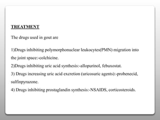 TREATMENT
The drugs used in gout are
1)Drugs inhibiting polymorphonuclear leukocytes(PMN) migration into
the joint space:-colchicine.
2)Drugs inhibiting uric acid synthesis:-allopurinol, febuxostat.
3) Drugs increasing uric acid excretion (uricosuric agents):-probenecid,
sulfinpyrazone.
4) Drugs inhibiting prostaglandin synthesis:-NSAIDS, corticosteroids.
 