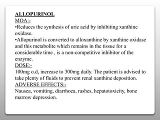 ALLOPURINOL
MOA:-
•Reduces the synthesis of uric acid by inhibiting xanthine
oxidase.
•Allopurinol is converted to alloxanthine by xanthine oxidase
and this metabolite which remains in the tissue for a
considerable time , is a non-competitive inhibitor of the
enzyme.
DOSE:-
100mg o.d, increase to 300mg daily. The patient is advised to
take plenty of fluids to prevent renal xanthine deposition.
ADVERSE EFFECTS:-
Nausea, vomiting, diarrhoea, rashes, hepatotoxicity, bone
marrow depression.
 