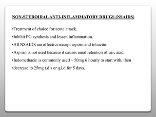 NON-STEROIDALANTI-INFLAMMATORY DRUGS (NSAIDS)
•Treatment of choice for acute attack.
•Inhibit PG synthesis and lessen inflammation.
•All NSAIDS are effective except aspirin and tolmetin.
•Aspirin is not used because it causes renal retention of uric acid.
•Indomethacin is commonly used – 50mg 6 hourly to start with, then
•decrease to 25mg t.d.s or q.i.d for 5 days.
 