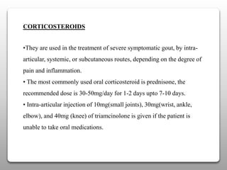 CORTICOSTEROIDS
•They are used in the treatment of severe symptomatic gout, by intra-
articular, systemic, or subcutaneous routes, depending on the degree of
pain and inflammation.
• The most commonly used oral corticosteroid is prednisone, the
recommended dose is 30-50mg/day for 1-2 days upto 7-10 days.
• Intra-articular injection of 10mg(small joints), 30mg(wrist, ankle,
elbow), and 40mg (knee) of triamcinolone is given if the patient is
unable to take oral medications.
 