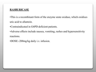 RASBURICASE
•This is a recombinant form of the enzyme urate oxidase, which oxidises
uric acid to allantoin.
•Contraindicated in G6PD deficient patients.
•Adverse effects include nausea, vomiting, rashes and hypersensitivity
reactions.
•DOSE:-200mg/kg daily i.v. infusion.
 