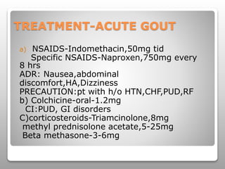 TREATMENT-ACUTE GOUT
a) NSAIDS-Indomethacin,50mg tid
Specific NSAIDS-Naproxen,750mg every
8 hrs
ADR: Nausea,abdominal
discomfort,HA,Dizziness
PRECAUTION:pt with h/o HTN,CHF,PUD,RF
b) Colchicine-oral-1.2mg
CI:PUD, GI disorders
C)corticosteroids-Triamcinolone,8mg
methyl prednisolone acetate,5-25mg
Beta methasone-3-6mg
 