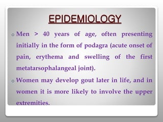 o Men > 40 years of age, often presenting
initially in the form of podagra (acute onset of
pain, erythema and swelling of the first
metatarsophalangeal joint).
o Women may develop gout later in life, and in
women it is more likely to involve the upper
extremities.
 