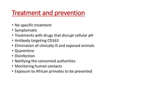 Treatment and prevention
• No specific treatment
• Symptomatic
• Treatments with drugs that disrupt cellular pH
• Antibody targeting CD163
• Elimination of clinically ill and exposed animals
• Quarentine
• Disinfection
• Notifying the concerned authorities
• Monitoring human contacts
• Exposure to African primates to be prevented
 
