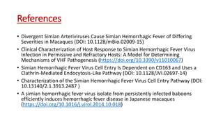 References
• Divergent Simian Arteriviruses Cause Simian Hemorrhagic Fever of Differing
Severities in Macaques (DOI: 10.1128/mBio.02009-15)
• Clinical Characterization of Host Response to Simian Hemorrhagic Fever Virus
Infection in Permissive and Refractory Hosts: A Model for Determining
Mechanisms of VHF Pathogenesis (https://doi.org/10.3390/v11010067)
• Simian Hemorrhagic Fever Virus Cell Entry Is Dependent on CD163 and Uses a
Clathrin-Mediated Endocytosis-Like Pathway (DOI: 10.1128/JVI.02697-14)
• Characterization of the Simian Hemorrhagic Fever Virus Cell Entry Pathway (DOI:
10.13140/2.1.3913.2487 )
• A simian hemorrhagic fever virus isolate from persistently infected baboons
efficiently induces hemorrhagic fever disease in Japanese macaques
(https://doi.org/10.1016/j.virol.2014.10.018)
 