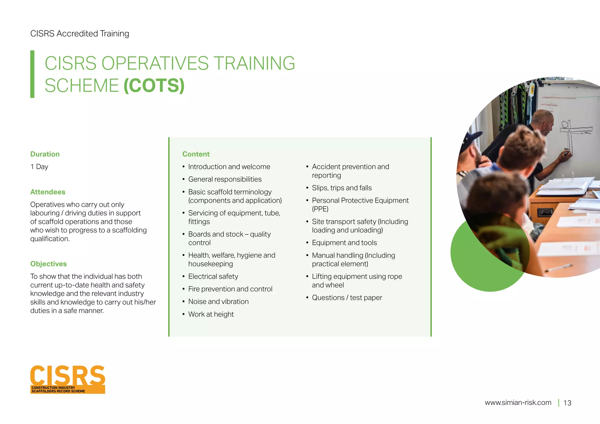 www.simian-risk.com
Duration	
1 Day
Attendees	
Operatives who carry out only
labouring / driving duties in support
of scaffold operations and those
who wish to progress to a scaffolding
qualification.
Objectives
To show that the individual has both
current up-to-date health and safety
knowledge and the relevant industry
skills and knowledge to carry out his/her
duties in a safe manner.
Content 	
•	 Introduction and welcome
•	 General responsibilities
•	 Basic scaffold terminology
(components and application)
•	 Servicing of equipment, tube,
fittings
•	 Boards and stock – quality
control
•	 Health, welfare, hygiene and
housekeeping
•	 Electrical safety
•	 Fire prevention and control
•	 Noise and vibration
•	 Work at height
•	 Accident prevention and
reporting
•	 Slips, trips and falls
•	 Personal Protective Equipment
(PPE)
•	 Site transport safety (Including
loading and unloading)
•	 Equipment and tools
•	 Manual handling (Including
practical element)
•	 Lifting equipment using rope
and wheel
•	 Questions / test paper
CISRS Accredited Training
CISRS OPERATIVES TRAINING
SCHEME (COTS)
13
 