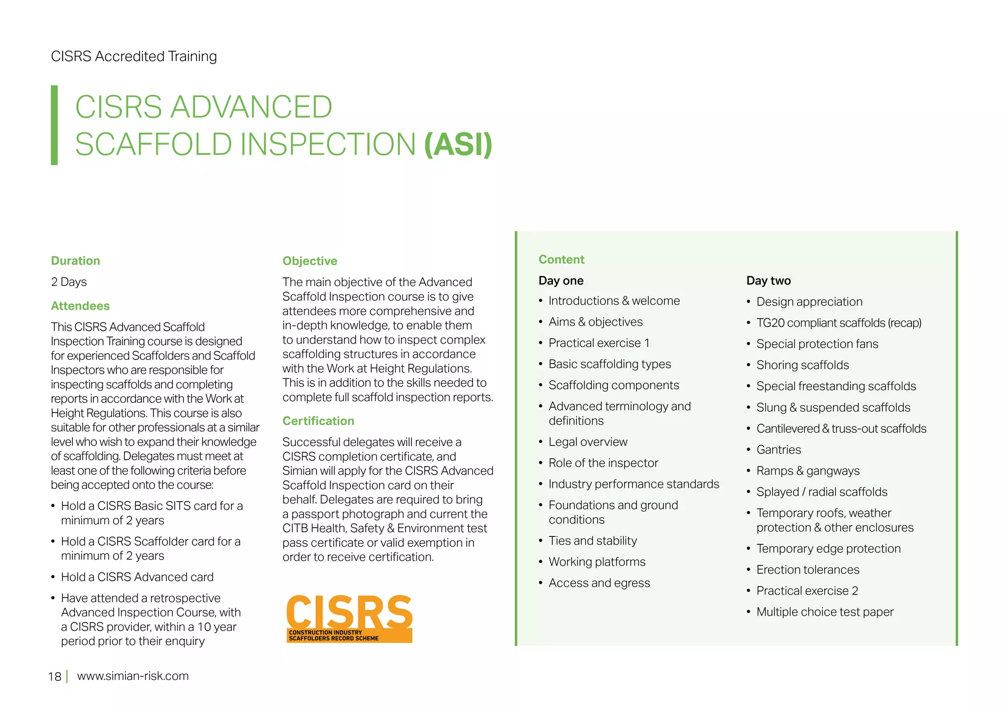 www.simian-risk.com
CISRS ADVANCED
SCAFFOLD INSPECTION (ASI)
CISRS Accredited Training
18
Duration
2 Days
Attendees
This CISRS Advanced Scaffold
Inspection Training course is designed
for experienced Scaffolders and Scaffold
Inspectors who are responsible for
inspecting scaffolds and completing
reports in accordance with the Work at
Height Regulations. This course is also
suitable for other professionals at a similar
level who wish to expand their knowledge
of scaffolding. Delegates must meet at
least one of the following criteria before
being accepted onto the course:
•	 Hold a CISRS Basic SITS card for a
minimum of 2 years
•	 Hold a CISRS Scaffolder card for a
minimum of 2 years
•	 Hold a CISRS Advanced card
•	 Have attended a retrospective
Advanced Inspection Course, with
a CISRS provider, within a 10 year
period prior to their enquiry
Objective
The main objective of the Advanced
Scaffold Inspection course is to give
attendees more comprehensive and
in-depth knowledge, to enable them
to understand how to inspect complex
scaffolding structures in accordance
with the Work at Height Regulations.
This is in addition to the skills needed to
complete full scaffold inspection reports.
Certification
Successful delegates will receive a
CISRS completion certificate, and
Simian will apply for the CISRS Advanced
Scaffold Inspection card on their
behalf. Delegates are required to bring
a passport photograph and current the
CITB Health, Safety & Environment test
pass certificate or valid exemption in
order to receive certification.
Content
Day one
•	 Introductions & welcome
•	 Aims & objectives
•	 Practical exercise 1
•	 Basic scaffolding types
•	 Scaffolding components
•	 Advanced terminology and
definitions
•	 Legal overview
•	 Role of the inspector
•	 Industry performance standards
•	 Foundations and ground
conditions
•	 Ties and stability
•	 Working platforms
•	 Access and egress
Day two
•	 Design appreciation
•	 TG20 compliant scaffolds (recap)
•	 Special protection fans
•	 Shoring scaffolds
•	 Special freestanding scaffolds
•	 Slung & suspended scaffolds
•	 Cantilevered & truss-out scaffolds
•	 Gantries
•	 Ramps & gangways
•	 Splayed / radial scaffolds
•	 Temporary roofs, weather
protection & other enclosures
•	 Temporary edge protection
•	 Erection tolerances
•	 Practical exercise 2
•	 Multiple choice test paper
 
