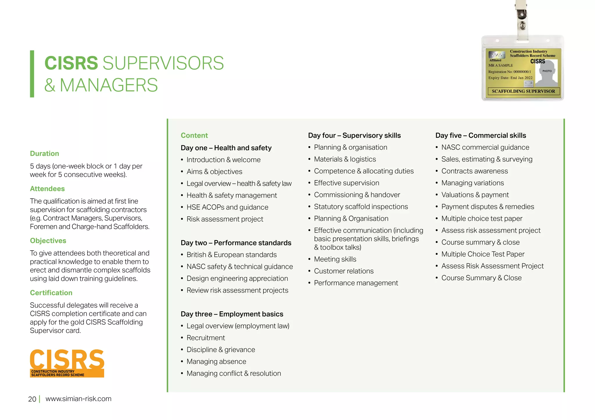 www.simian-risk.com20
Duration
5 days (one-week block or 1 day per
week for 5 consecutive weeks).
Attendees
The qualification is aimed at first line
supervision for scaffolding contractors
(e.g. Contract Managers, Supervisors,
Foremen and Charge-hand Scaffolders.
Objectives
To give attendees both theoretical and
practical knowledge to enable them to
erect and dismantle complex scaffolds
using laid down training guidelines.
Certification
Successful delegates will receive a
CISRS completion certificate and can
apply for the gold CISRS Scaffolding
Supervisor card.
Content
Day one – Health and safety
•	 Introduction & welcome
•	 Aims & objectives
•	 Legal overview – health & safety law
•	 Health & safety management
•	 HSE ACOPs and guidance
•	 Risk assessment project
Day two – Performance standards
•	 British & European standards
•	 NASC safety & technical guidance
•	 Design engineering appreciation
•	 Review risk assessment projects
Day three – Employment basics
•	 Legal overview (employment law)
•	 Recruitment
•	 Discipline & grievance
•	 Managing absence
•	 Managing conflict & resolution
Day four – Supervisory skills
•	 Planning & organisation
•	 Materials & logistics
•	 Competence & allocating duties
•	 Effective supervision
•	 Commissioning & handover
•	 Statutory scaffold inspections
•	 Planning & Organisation
•	 Effective communication (including
basic presentation skills, briefings
& toolbox talks)
•	 Meeting skills
•	 Customer relations
•	 Performance management
Day five – Commercial skills
•	 NASC commercial guidance
•	 Sales, estimating & surveying
•	 Contracts awareness
•	 Managing variations
•	 Valuations & payment
•	 Payment disputes & remedies
•	 Multiple choice test paper
•	 Assess risk assessment project
•	 Course summary & close
•	 Multiple Choice Test Paper
•	 Assess Risk Assessment Project
•	 Course Summary & Close
CISRS SUPERVISORS
& MANAGERS
 