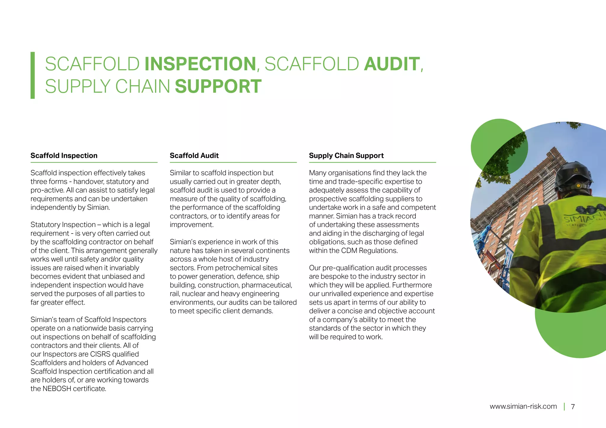 www.simian-risk.com
Scaffold Inspection
Scaffold inspection effectively takes
three forms - handover, statutory and
pro-active. All can assist to satisfy legal
requirements and can be undertaken
independently by Simian.
Statutory Inspection – which is a legal
requirement - is very often carried out
by the scaffolding contractor on behalf
of the client. This arrangement generally
works well until safety and/or quality
issues are raised when it invariably
becomes evident that unbiased and
independent inspection would have
served the purposes of all parties to
far greater effect.
Simian’s team of Scaffold Inspectors
operate on a nationwide basis carrying
out inspections on behalf of scaffolding
contractors and their clients. All of
our Inspectors are CISRS qualified
Scaffolders and holders of Advanced
Scaffold Inspection certification and all
are holders of, or are working towards
the NEBOSH certificate.
Scaffold Audit
Similar to scaffold inspection but
usually carried out in greater depth,
scaffold audit is used to provide a
measure of the quality of scaffolding,
the performance of the scaffolding
contractors, or to identify areas for
improvement.
Simian’s experience in work of this
nature has taken in several continents
across a whole host of industry
sectors. From petrochemical sites
to power generation, defence, ship
building, construction, pharmaceutical,
rail, nuclear and heavy engineering
environments, our audits can be tailored
to meet specific client demands.
Supply Chain Support
Many organisations find they lack the
time and trade-specific expertise to
adequately assess the capability of
prospective scaffolding suppliers to
undertake work in a safe and competent
manner. Simian has a track record
of undertaking these assessments
and aiding in the discharging of legal
obligations, such as those defined
within the CDM Regulations.
Our pre-qualification audit processes
are bespoke to the industry sector in
which they will be applied. Furthermore
our unrivalled experience and expertise
sets us apart in terms of our ability to
deliver a concise and objective account
of a company’s ability to meet the
standards of the sector in which they
will be required to work.
SCAFFOLD INSPECTION, SCAFFOLD AUDIT,
SUPPLY CHAIN SUPPORT
7
 