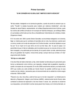 Primer borrador 
“SI MI CORAZÓN NO OLVIDA, QUE TAMPOCO SIENTA RENCOR” 
“Mi hijo estaba trabajando en la bomba de gasolina, cuando de pronto le avisaron que un 
señor “Tocallo” lo estaba buscando para matarlo por violencia intrafamiliar”, esto dijo 
Gudiela de Jesús Palacio, representante en la Mesa Departamental de las Víctimas, quien 
fue víctima del conflicto armado en el municipio de Yolombó Antioquia, por el Bloque Metro 
el cual estaba conformado por las (Accu) Autodefensas Colombianas de córdoba y Urabá. 
(Organizar el lead). 
El 31 de enero del 2003 cuando Derian González se encontraba trabajando en la bomba, 
llegó un cliente para que le cambiara el neumático de la moto, fue entonces cuando sacó 
un arma y acabo con la vida de este joven de 23 años de edad, una de las hipótesis es que 
fue por “la ex mujer con la que tenía uno de sus tres hijos, ella le puso la queja a un 
paramilitar de que mi hijo la maltrataba, pero la verdad es que yo no creo eso, él era un niño 
bien manejado y muy admirado por los demás, él no quería volver con ella, además porque 
ella ya le gustaban las mujeres, incluso tenia pareja, aunque decía que amaba a mi hijo” 
argumenta doña Gudiela. 
“Mi hijo no valía plata” 
A los dos Días de haber enterrado su hijo, doña Gudiela fue llamada por la personería para 
tomar su declaración como víctima y ser reparada, entregó toda la papelería requerida y 
quedó a la espera de una respuesta. En el año 2008 nuevamente declara y es hasta el año 
2010 que recibe una carta emitida por Acción Social “es posible confirmar que el caso 
cuenta con los criterios necesarios para el reconocimiento de la calidad de víctima según 
el decreto 1290 de 2008”. 
“Pasaron uno, dos, tres años y está la hora que no me dan respuesta”. La Unidad para la 
Atención y Reparación Integral a las Víctimas (UARIV), anteriormente Acción Social, debe 
contestar la solicitud de reparación a los tres meses “a veces las personas no reclaman 
sus respuestas, como también muchas veces pasan tres meses y no lo hemos llamado, en 
 