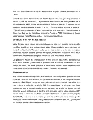 este caso deben elaborar un recurso de reposición “Explica, Sandra*, orientadora de la 
UARIV. 
Cansada de declarar doña Gudiela solo dice “mi hijo no valía plata, yo solo quiero saber la 
verdad, porque me lo mataron”. La primera masacre cometida por el Bloque Metro fue el 
18 de noviembre del 98, por ese tiempo los titulares diarios del periódico El Nordeste hacían 
referencia a masacres Entre este año y el 2003, “Yolombó bajo el signo de la masacre”, 
“Yolombó ensangrentado por 3° vez”, “Nunca sangro tanto Yolombó”, y es que fue esta la 
época más dura que los Yolombinos enfrentaron “cerca de 7.000 víctimas dejo el Bloque 
Metro” asegura Rafael Martínez, enlace municipal de las víctimas. 
El Rubí una de las veredas más afectadas 
Media hora en carro chivero, camino destapado, un sitio muy poblado, gente amable, 
humilde y sencilla, un lugar que no parece haber sido escenario de guerra, pero que fue 
marcado por la violencia. “Recuerdo un día que nos hicieron tirarnos al piso a todos , mujeres 
y hombres. Rayaron todas las paredes del negocio, fue horrible, estaban en busca de un 
comerciante pero el nada que llegaba” relata Eliza Arias habitante de la vereda. 
Los pobladores hoy en día solo recuerdan el dolor causado a su pueblo, los rastros que 
nunca serán borrados y el recuerdo de quienes fueron asesinados injustamente “en este 
camino de piedra, por donde pasamos a diario varios vecinos, están enterrados unos 
cuerpos que ellos mismos subieron en costales”. Asegura Florany Álzate. 
El desplazamiento 
Los campesinos debían desplazarse de sus campos habituales para las grandes ciudades 
o pueblos cercanos, abandonando sus pertenencias, animales, cosechas, para salvar su 
existencia. Mario Alberto Hernández, es uno de los campesinos que tuvo que dejarlo todo 
para proteger a su familia, en el año 2001 los paramilitares le exigieron que debía 
colaborarles o de lo contrario acabarían con su hogar “tan pronto me dijeron eso, salí 
corriendo, yo vivía en la vereda la Carolina, tenía animales, cultivos y todo eso se perdió”, 
hoy en día no ha retornado a su finca, fue reconocido hace un año como víctima por parte 
de la UARIV, pero este es el momento que solo ha recibido una ayuda ”desde que fui 
reconocido solo me han brindado una ayuda económica, me dieron $850.000, y hace poco 
me llamaron para seguir respondiendo encuestas”. 
 