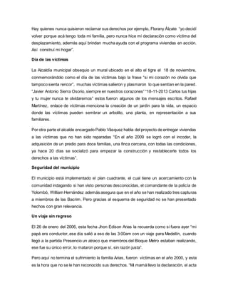 Hay quienes nunca quisieron reclamar sus derechos por ejemplo, Florany Álzate “yo decidí 
volver porque acá tengo toda mi familia, pero nunca hice mi declaración como víctima del 
desplazamiento, además aquí brindan mucha ayuda con el programa viviendas en acción. 
Así construí mi hogar”. 
Día de las víctimas 
La Alcaldía municipal obsequio un mural ubicado en el alto el tigre el 18 de noviembre, 
conmemorándolo como el día de las víctimas bajo la frase “si mi corazón no olvida que 
tampoco sienta rencor”, muchas víctimas salieron y plasmaron lo que sentían en la pared. 
“Javier Antonio Sierra Osorio, siempre en nuestros corazones” “18-11-2013 Carlos tus hijas 
y tu mujer nunca te olvidaremos” estos fueron algunos de los mensajes escritos. Rafael 
Martínez, enlace de víctimas menciona la creación de un jardín para la vida, un espacio 
donde las víctimas pueden sembrar un arbolito, una planta, en representación a sus 
familiares. 
Por otra parte el alcalde encargado Pablo Vásquez habla del proyecto de entregar viviendas 
a las víctimas que no han sido reparadas “En el año 2009 se logró con el incoder, la 
adquisición de un predio para doce familias, una finca cercana, con todas las condiciones, 
ya hace 20 días se socializó para empezar la construcción y restablecerle todos los 
derechos a las víctimas”. 
Seguridad del municipio 
El municipio está implementado el plan cuadrante, el cual tiene un acercamiento con la 
comunidad indagando si han visto personas desconocidas, el comandante de la policía de 
Yolombó, William Hernández además asegura que en el año se han realizado tres capturas 
a miembros de las Bacrim. Pero gracias al esquema de seguridad no se han presentado 
hechos con gran relevancia. 
Un viaje sin regreso 
El 26 de enero del 2006, esta fecha Jhon Edison Arias la recuerda como si fuera ayer “mi 
papá era conductor, ese día salió a eso de las 3:00am con un viaje para Medellín, cuando 
llegó a la partida Presencio un atraco que miembros del Bloque Metro estaban realizando, 
ese fue su único error, lo mataron porque sí, sin razón justa”. 
Pero aquí no termina el sufrimiento la familia Arias, fueron víctimas en el año 2000, y esta 
es la hora que no se le han reconocido sus derechos. “Mi mamá llevo la declaración, el acta 
 