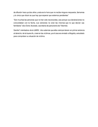 de difusión hace ya dos años y esta es la hora que no recibe ninguna respuesta, llamamos 
y lo único que dicen es que hay que esperar que estemos pendientes” 
“Son muchas las personas que no han sido reconocidas, sea porque sus declaraciones no 
concordaban con la fecha, sus versiones no eran las mismas que la que decían sus 
familiares” dice Doris Acevedo, secretaria de personería de Yolombó. 
Sandra* orientadora de la UARIV, dice además que ellos siempre tienen en primer estancia 
el derecho de la buena fe, creer en las víctimas, ya el caso es enviado a Bogotá y estudiado 
para comprobar su situación de víctima. 
