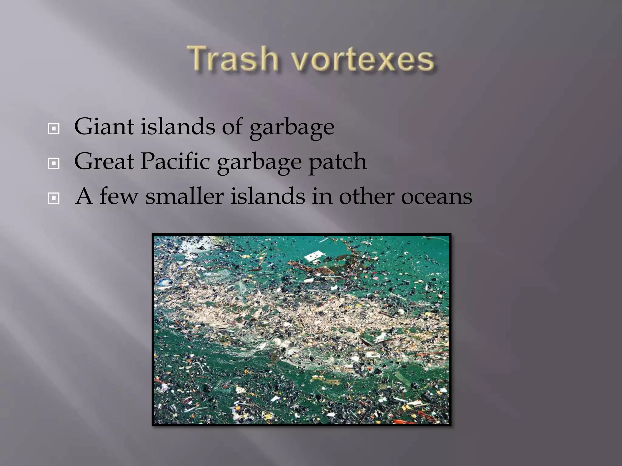  Giant islands of garbage
 Great Pacific garbage patch
 A few smaller islands in other oceans
 