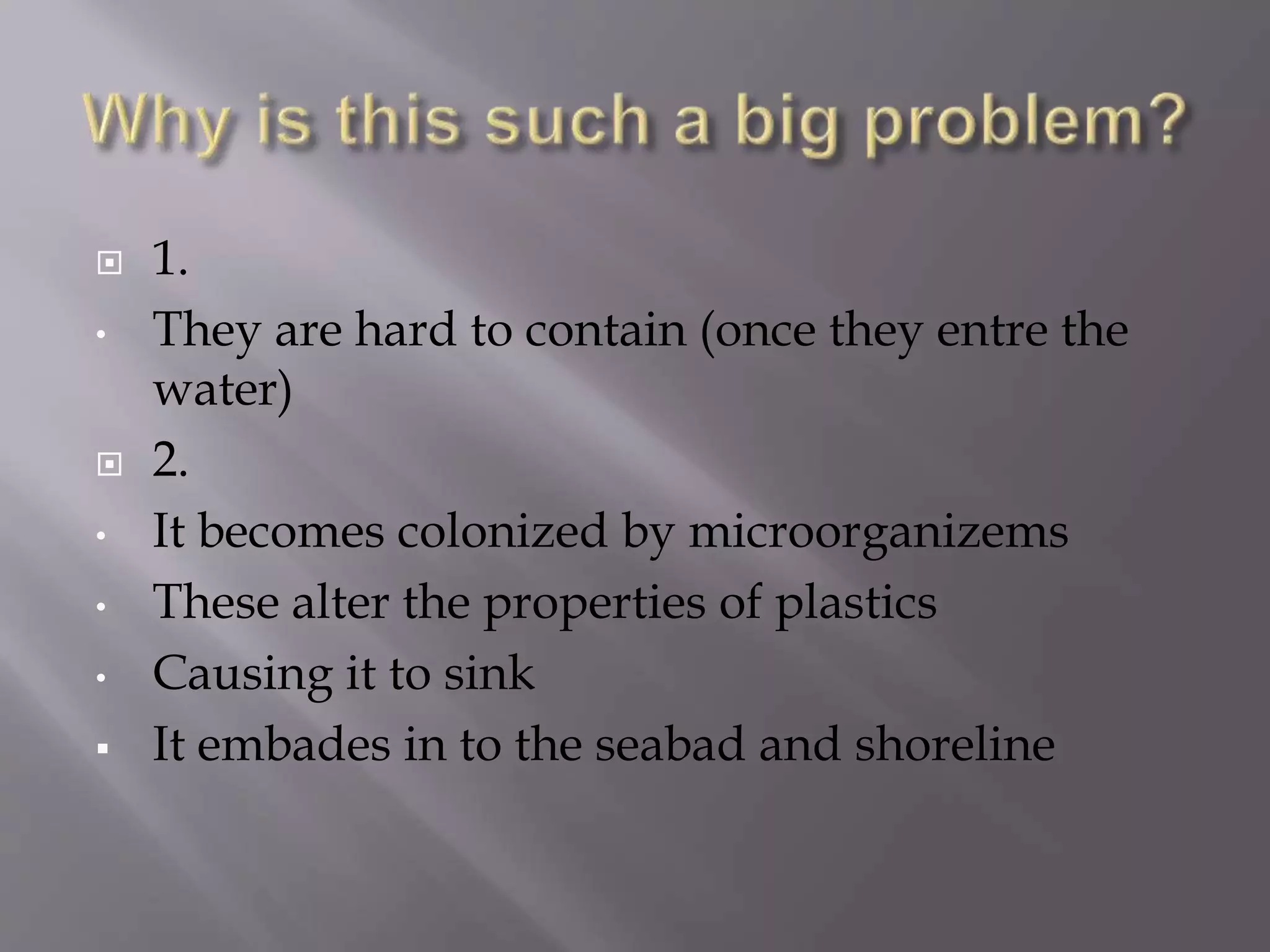  1.
• They are hard to contain (once they entre the
water)
 2.
• It becomes colonized by microorganizems
• These alter the properties of plastics
• Causing it to sink
 It embades in to the seabad and shoreline
 