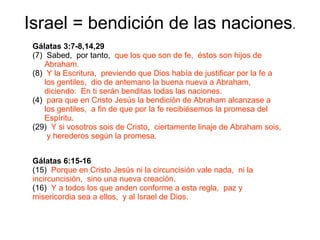 Israel = bendición de las naciones . Gálatas 3:7-8,14,29 (7)  Sabed,  por tanto,  que los que son de fe,  éstos son hijos de Abraham. (8)  Y la Escritura,  previendo que Dios había de justificar por la fe a los gentiles,  dio de antemano la buena nueva a Abraham,  diciendo:  En ti serán benditas todas las naciones. para que en Cristo Jesús la bendición de Abraham alcanzase a los gentiles,  a fin de que por la fe recibiésemos la promesa del Espíritu. (29)  Y si vosotros sois de Cristo,  ciertamente linaje de Abraham sois,  y herederos según la promesa. Gálatas   6:15-16  (15)  Porque en Cristo Jesús ni la circuncisión vale nada,  ni la incircuncisión,  sino una nueva creación. (16)  Y a todos los que anden conforme a esta regla,  paz y misericordia sea a ellos,  y al Israel de Dios. 