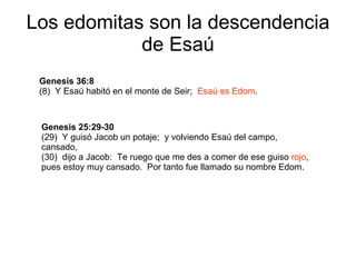 Los edomitas son la descendencia de Esaú Genesis 36:8 (8)  Y Esaú habitó en el monte de Seir;  Esaú es Edom . Genesis 25:29-30 (29)  Y guisó Jacob un potaje;  y volviendo Esaú del campo,  cansado, (30)  dijo a Jacob:  Te ruego que me des a comer de ese guiso  rojo ,  pues estoy muy cansado.  Por tanto fue llamado su nombre Edom. 