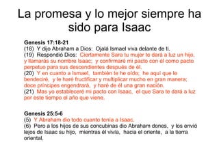 La promesa y lo mejor siempre ha sido para Isaac Genesis 25:5-6 (5)  Y Abraham dio todo cuanto tenía a Isaac. (6)  Pero a los hijos de sus concubinas dio Abraham dones,  y los envió lejos de Isaac su hijo,  mientras él vivía,  hacia el oriente,  a la tierra oriental. Genesis 17:18-21   (18)  Y dijo Abraham a Dios:  Ojalá Ismael viva delante de ti. (19)  Respondió Dios:  Ciertamente Sara tu mujer te dará a luz un hijo,  y llamarás su nombre Isaac;  y confirmaré mi pacto con él como pacto perpetuo para sus descendientes después de él. (20)  Y en cuanto a Ismael,  también te he oído;  he aquí que le bendeciré,  y le haré fructificar y multiplicar mucho en gran manera;  doce príncipes engendrará,  y haré de él una gran nación. (21)  Mas yo estableceré mi pacto con Isaac,  el que Sara te dará a luz por este tiempo el año que viene. 