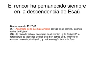 El rencor ha pemanecido siempre en la descendencia de Esaú Deuteronomio 25:17-18 (17)  Acuérdate de lo que hizo Amalec  contigo en el camino,  cuando salías de Egipto; (18)  de cómo te salió al encuentro en el camino,  y te desbarató la retaguardia de todos los débiles que iban detrás de ti,  cuando tú estabas cansado y trabajado;  y no tuvo ningún temor de Dios. 