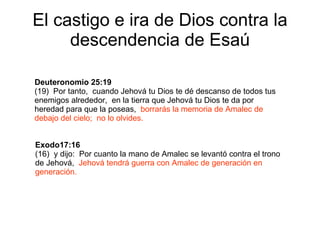 El castigo e ira de Dios contra la descendencia de Esaú Deuteronomio 25:19   (19)  Por tanto,  cuando Jehová tu Dios te dé descanso de todos tus enemigos alrededor,  en la tierra que Jehová tu Dios te da por heredad para que la poseas,  borrarás la memoria de Amalec de debajo del cielo;  no lo olvides. Exodo17:16   (16)  y dijo:  Por cuanto la mano de Amalec se levantó contra el trono de Jehová,  Jehová tendrá guerra con Amalec de generación en generación. 