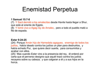 Enemistad Perpetua 1 Samuel 15:7-8 (7)  Y Saúl derrotó a los amalecitas  desde Havila hasta llegar a Shur,  que está al oriente de Egipto. (8)  Y tomó vivo a Agag rey de Amalec ,  pero a todo el pueblo mató a filo de espada. Ester 9:24-25 (24)  Porque  Amán hijo de Hamedata agagueo,  enemigo de todos los judíos ,  había ideado contra los judíos un plan para destruirlos,  y había echado Pur,  que quiere decir suerte,  para consumirlos y acabar con ellos. (25)  Mas cuando Ester vino a la presencia del rey,  él ordenó por carta que el perverso designio que aquél trazó contra los judíos recayera sobre su cabeza;  y que colgaran a él y a sus hijos en la horca. 