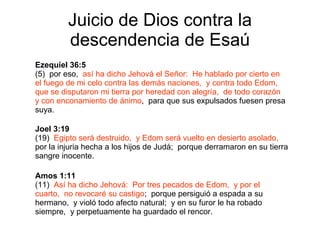 Juicio de Dios contra la descendencia de Esaú Ezequiel 36:5 (5)  por eso,  así ha dicho Jehová el Señor:  He hablado por cierto en el fuego de mi celo contra las demás naciones,  y contra todo Edom,  que se disputaron mi tierra por heredad con alegría,  de todo corazón y con enconamiento de ánimo ,  para que sus expulsados fuesen presa suya. Joel 3:19 (19)  Egipto será destruido,  y Edom será vuelto en desierto asolado,   por la injuria hecha a los hijos de Judá;  porque derramaron en su tierra sangre inocente. Amos 1:11 (11)  Así ha dicho Jehová:  Por tres pecados de Edom,  y por el cuarto,  no revocaré su castigo ;  porque persiguió a espada a su hermano,  y violó todo afecto natural;  y en su furor le ha robado siempre,  y perpetuamente ha guardado el rencor. 
