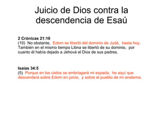 Juicio de Dios contra la descendencia de Esaú 2 Crónicas 21:10 (10)  No obstante,  Edom se libertó del dominio de Judá,  hasta hoy.   También en el mismo tiempo Libna se libertó de su dominio,  por cuanto él había dejado a Jehová el Dios de sus padres. Isaías 34:5 (5)  Porque en los cielos se embriagará mi espada;  he aquí que descenderá sobre Edom en juicio,  y sobre el pueblo de mi anatema. 