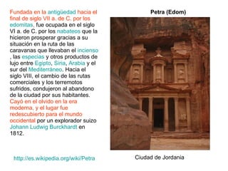 Fundada en la  antigüedad  hacia el final de siglo VII a. de C. por los  edomitas ,  fue ocupada en el siglo VI a. de C. por los  nabateos  que la hicieron prosperar gracias a su situación en la ruta de las caravanas que llevaban el  incienso , las  especias  y otros productos de lujo entre  Egipto ,  Siria ,  Arabia  y el sur del  Mediterráneo . Hacia el siglo VIII, el cambio de las rutas comerciales y los terremotos sufridos, condujeron al abandono de la ciudad por sus habitantes.  Cayó en el olvido en la era moderna, y el lugar fue redescubierto para el mundo occidental  por un explorador suizo  Johann Ludwig Burckhardt  en 1812.  Petra (Edom) http:// es.wikipedia.org/wiki/Petra Ciudad de Jordania 