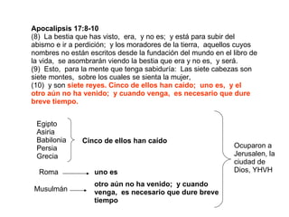 Apocalipsis 17:8-10 (8)  La bestia que has visto,  era,  y no es;  y está para subir del abismo e ir a perdición;  y los moradores de la tierra,  aquellos cuyos nombres no están escritos desde la fundación del mundo en el libro de la vida,  se asombrarán viendo la bestia que era y no es,  y será. (9)  Esto,  para la mente que tenga sabiduría:  Las siete cabezas son siete montes,  sobre los cuales se sienta la mujer, (10)  y son  siete reyes. Cinco de ellos han caído;  uno es,  y el otro aún no ha venido;  y cuando venga,  es necesario que dure breve tiempo. Egipto Asiria Babilonia Persia Grecia Cinco de ellos han caído Roma uno es Musulmán otro aún no ha venido;  y cuando venga,  es necesario que dure breve tiempo Ocuparon a Jerusalen, la ciudad de Dios, YHVH 