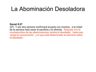 La Abominación Desoladora Daniel 9:27  (27)  Y por otra semana confirmará el pacto con muchos;  a la mitad de la semana hará cesar el sacrificio y la ofrenda.  Después con la muchedumbre de las abominaciones vendrá el desolador,  hasta que venga la consumación,  y lo que está determinado se derrame sobre el desolador. 