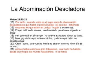 La Abominación Desoladora Mateo 24:15-21 (15)  Por tanto,  cuando veáis en el lugar santo la abominación desoladora de que habló el profeta Daniel  (el que lee,  entienda), (16)  entonces los que estén en Judea,  huyan  a los montes. (17)  El que esté en la azotea,  no descienda para tomar algo de su casa; (18)  y el que esté en el campo,  no vuelva atrás para tomar su capa. (19)  Mas  ¡ay de las que estén encintas,  y de las que críen en aquellos días! (20)  Orad,  pues,  que vuestra huida no sea en invierno ni en día de reposo; (21)  porque habrá entonces gran tribulación,  cual no la ha habido desde el principio del mundo hasta ahora,  ni la habrá. 