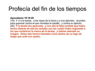 Profecía del fin de los tiempos Apocalipsis 19:19-20 (19)  Y vi a la bestia,  a los reyes de la tierra y a sus ejércitos,  reunidos para guerrear contra el que montaba el caballo,  y contra su ejército. (20)  Y la bestia fue apresada,  y con ella el falso profeta que había hecho delante de ella las señales con las cuales había engañado a los que recibieron la marca de la bestia,  y habían adorado su imagen.  Estos dos fueron lanzados vivos dentro de un lago de fuego que arde con azufre. 
