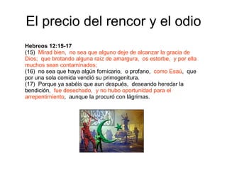 El precio del rencor y el odio Hebreos 12:15-17 (15)  Mirad bien,  no sea que alguno deje de alcanzar la gracia de Dios;  que brotando alguna raíz de amargura,  os estorbe,  y por ella muchos sean contaminados; (16)  no sea que haya algún fornicario,  o profano,  como Esaú ,  que por una sola comida vendió su primogenitura. (17)  Porque ya sabéis que aun después,  deseando heredar la bendición,  fue desechado,  y no hubo oportunidad para el arrepentimiento ,  aunque la procuró con lágrimas. 