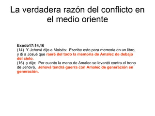 La verdadera razón del conflicto en el medio oriente Exodo17:14,16   (14)  Y Jehová dijo a Moisés:  Escribe esto para memoria en un libro,  y di a Josué que  raeré del todo la memoria de Amalec de debajo del cielo. (16)  y dijo:  Por cuanto la mano de Amalec se levantó contra el trono de Jehová,  Jehová tendrá guerra con Amalec de generación en generación. 