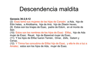 Descendencia maldita Genesis 36:2,9-12 (2)  Esaú tomó sus mujeres de las hijas de Canaán :  a Ada,  hija de Elón heteo,  a Aholibama,  hija de Aná,  hijo de Zibeón heveo, (9)  Estos son los linajes de Esaú,  padre de Edom,  en el monte de Seir. (10)  Estos son los nombres de los hijos de Esaú:  Elifaz ,  hijo de Ada mujer de Esaú;  Reuel,  hijo de Basemat mujer de Esaú. (11)  Y los hijos de Elifaz fueron Temán,  Omar,  Zefo,  Gatam y Cenaz. (12)  Y Timna fue concubina de Elifaz hijo de Esaú,  y ella le dio a luz a Amalec;   estos son los hijos de Ada,  mujer de Esaú. 