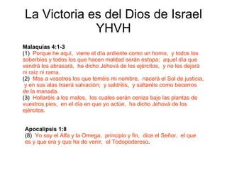 La Victoria es del Dios de Israel YHVH Malaquías 4:1-3 (1)  Porque he aquí,  viene el día ardiente como un horno,  y todos los soberbios y todos los que hacen maldad serán estopa;  aquel día que vendrá los abrasará,  ha   dicho Jehová de los ejércitos,  y no les dejará ni raíz ni rama. (2)  Mas a vosotros los que teméis mi nombre,  nacerá el Sol de justicia,  y en sus alas traerá salvación;  y saldréis,  y saltaréis como becerros de la manada. (3)  Hollaréis a los malos,  los cuales serán ceniza bajo las plantas de vuestros pies,  en el día en que yo actúe,  ha dicho Jehová de los ejércitos. Apocalipsis 1:8 (8)  Yo soy el Alfa y la Omega,  principio y fin,  dice el Señor,  el que es y que era y que ha de venir,  el Todopoderoso . 