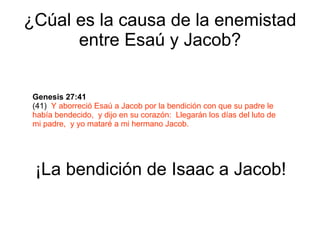 ¿Cúal es la causa de la enemistad entre Esaú y Jacob? Genesis 27:41   (41)  Y aborreció Esaú a Jacob por la bendición con que su padre le había bendecido,  y dijo en su corazón:  Llegarán los días del luto de mi padre,  y yo mataré a mi hermano Jacob. ¡La bendición de Isaac a Jacob! 