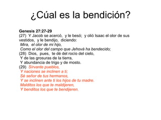 ¿Cúal es la bendición? Genesis 27:27-29 (27)  Y Jacob se acercó,  y le besó;  y olió Isaac el olor de sus vestidos,  y le bendijo,  diciendo:  Mira,  el olor de mi hijo,  Como el olor del campo que Jehová ha bendecido; (28)  Dios,  pues,  te dé del rocío del cielo,  Y de las grosuras de la tierra,  Y abundancia de trigo y de mosto. (29)  Sírvante pueblos,  Y naciones se inclinen a ti;  Sé señor de tus hermanos,  Y se inclinen ante ti los hijos de tu madre.  Malditos los que te maldijeren,  Y benditos los que te bendijeren. 