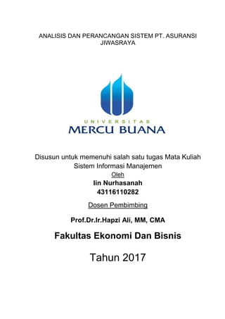 ANALISIS DAN PERANCANGAN SISTEM PT. ASURANSI
JIWASRAYA
Disusun untuk memenuhi salah satu tugas Mata Kuliah
Sistem Informasi Manajemen
Oleh
Iin Nurhasanah
43116110282
Dosen Pembimbing
Prof.Dr.Ir.Hapzi Ali, MM, CMA
Fakultas Ekonomi Dan Bisnis
Tahun 2017
 