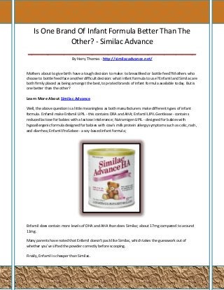 Is One Brand Of Infant Formula Better Than The
Other? - Similac Advance
__________________________________________
By Harry Thomas - http://similacadvance.net/

Mothers about to give birth have a tough decision to make: to breastfeed or bottle feed? Mothers who
choose to bottle feed face another difficult decision: what infant formula to use? Enfamil and Similac are
both firmly placed as being amongst the best, top-rated brands of infant formula available today. But is
one better than the other?

Learn More About Similac Advance
Well, the above question is a little meaningless as both manufacturers make different types of infant
formula. Enfamil make Enfamil LIPIL - this contains DRA and AHA; Enfamil LIPIL Gentlease - contains
reduced lactose for babies with a lactose intolerance; Nutramigen LIPIL - designed for babies with
hypoallergenic formula designed for babies with cow's milk protein allergy symptoms such as colic, rash,
and diarrhea; Enfamil ProSobee - a soy-based infant formula;

Enfamil does contain more levels of DHA and AHA than does Similac; about 17mg compared to around
11mg.
Many parents have noted that Enfamil doesn't pack like Similac, which takes the guesswork out of
whether you've sifted the powder correctly before scooping.
Finally, Enfamil is cheaper than Similac.

 