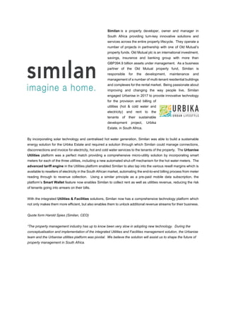 Similan is a property developer, owner and manager in
South Africa providing turn-key innovative solutions and
services across the entire property lifecycle. They operate a
number of projects in partnership with one of Old Mutual’s
property funds. Old Mutual plc is an international investment,
savings, insurance and banking group with more than
GBP394.9 billion assets under management. As a business
partner of the Old Mutual property fund, Similan is
responsible for the development, maintenance and
management of a number of multi-tenant residential buildings
and complexes for the rental market. Being passionate about
improving and changing the way people live, Similan
engaged Urbanise in 2017 to provide innovative technology
for the provision and billing of
utilities (hot & cold water and
electricity) and rent to the
tenants of their sustainable
development project, Urbika
Estate, in South Africa.
By incorporating solar technology and centralised hot water generation, Similan was able to build a sustainable
energy solution for the Urbika Estate and required a solution through which Similan could manage connections,
disconnections and invoice for electricity, hot and cold water services to the tenants of the property. The Urbanise
Utilities platform was a perfect match providing a comprehensive micro-utility solution by incorporating smart
meters for each of the three utilities, including a new automated shut-off mechanism for the hot water meters. The
advanced tariff engine in the Utilities platform enabled Similan to also tap into the various resell margins which is
available to resellers of electricity in the South African market, automating the end-to-end billing process from meter
reading through to revenue collection. Using a similar principle as a pre-paid mobile data subscription, the
platform’s Smart Wallet feature now enables Similan to collect rent as well as utilities revenue, reducing the risk
of tenants going into arrears on their bills.
With the integrated Utilities & Facilities solutions, Similan now has a comprehensive technology platform which
not only makes them more efficient, but also enables them to unlock additional revenue streams for their business.
Quote form Harold Spies (Similan, CEO)
“The property management industry has up to know been very slow in adopting new technology. During the
conceptualisation and implementation of the integrated Utilities and Facilities management solution, the Urbanise
team and the Urbanise utilities platform was pivotal. We believe the solution will assist us to shape the future of
property management in South Africa.
 