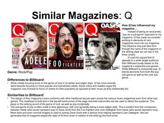 Similar Magazines: Q
How Q has influenced my
magazine…

Genre: Rock/Pop
Differences to Billboard:

Instead of taking an exclusively
“pop as a sub-genre” approach to my
magazine, Q has made me consider
working in elements of rock
magazines more into my magazine.
The influence may just take form
through the name of the magazine or
the striking style we can see in the
three covers.
It could be argued that Q
appeals to a wider target audience
than Billboard purely based on the
magazine’s respective sub-genres.
While Billboard is exclusively pop, Q
blends elements from both the pop
sub-genre as well as the rock subgenre….

• While initially focusing more on the genre of rock in its earlier and edgier days, Q has more recently
leant towards focusing on more popular and mainstream artists. Some critics and readers argue the
magazine now chooses to focus on artists for their popularity as opposed to their music as they traditionally did.

Similarities to Billboard:
• The design of their magazine covers conforms with other traditional layouts seen across the various music magazines even from other subgenres. The masthead is bold and in the top-left hand-corner of the page and bold colours like red are used to attract the audience. This
plays on the striking sound of the genre of rock, as well as pop incidentally.
• The sub-genre of pop is often made to look glamorous, with rock generally taking a more edgier style. This is evident from the comparison
between Adele (who would represent pop) to Dave Grohl from the Foo Fighters and Liam Gallagher from Oasis (who would represent rock).
More stark and even comical imagery is used to portray Dave Grohl with a serious tone helping represent Liam Gallagher. We can
generalise that Q magazine adapts the style of its front cover in relation to the artist on the front cover.

 