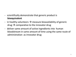 - scientifically demonstrate that generic product is
bioequivalent
- in healthy volunteers  measure bioavailability of generic
drug  comparative to the innovator drug
- deliver same amount of active ingredients into human
bloodstream in same amount of time using the same route of
administration as innovator drug
13
 
