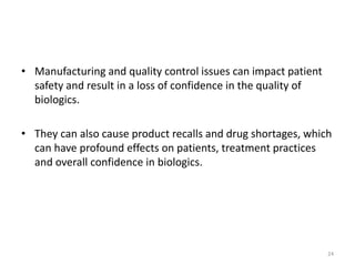 • Manufacturing and quality control issues can impact patient
safety and result in a loss of confidence in the quality of
biologics.
• They can also cause product recalls and drug shortages, which
can have profound effects on patients, treatment practices
and overall confidence in biologics.
24
 