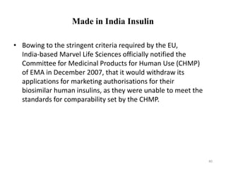 Made in India Insulin
• Bowing to the stringent criteria required by the EU,
India-based Marvel Life Sciences officially notified the
Committee for Medicinal Products for Human Use (CHMP)
of EMA in December 2007, that it would withdraw its
applications for marketing authorisations for their
biosimilar human insulins, as they were unable to meet the
standards for comparability set by the CHMP.
40
 