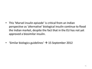 • This ‘Marvel insulin episode’ is critical from an Indian
perspective as ‘alternative’ biological insulin continue to flood
the Indian market, despite the fact that in the EU has not yet
approved a biosimilar insulin.
• ‘Similar biologics guidelines’  15 September 2012
41
 