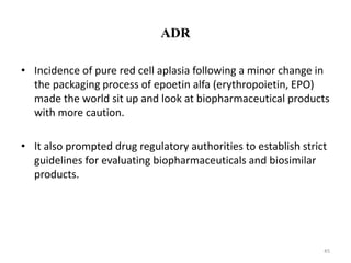 ADR
• Incidence of pure red cell aplasia following a minor change in
the packaging process of epoetin alfa (erythropoietin, EPO)
made the world sit up and look at biopharmaceutical products
with more caution.
• It also prompted drug regulatory authorities to establish strict
guidelines for evaluating biopharmaceuticals and biosimilar
products.
45
 