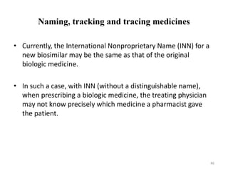 Naming, tracking and tracing medicines
• Currently, the International Nonproprietary Name (INN) for a
new biosimilar may be the same as that of the original
biologic medicine.
• In such a case, with INN (without a distinguishable name),
when prescribing a biologic medicine, the treating physician
may not know precisely which medicine a pharmacist gave
the patient.
46
 