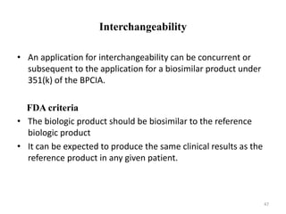 Interchangeability
• An application for interchangeability can be concurrent or
subsequent to the application for a biosimilar product under
351(k) of the BPCIA.
FDA criteria
• The biologic product should be biosimilar to the reference
biologic product
• It can be expected to produce the same clinical results as the
reference product in any given patient.
47
 